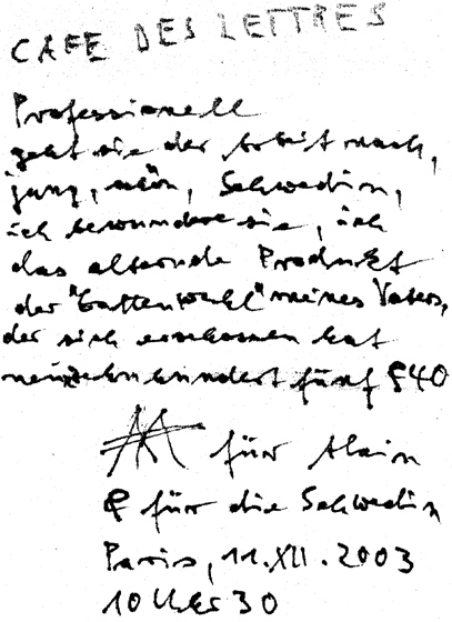 CAFE DES LETTRES / Professionell / geht sie der Arbeit nach, / jung, schön, Schwedin, / ich bewundere sie, ich, / das alternde Produkt der 'Gattenwahl' meines Vaters, der sich erschossen hat / neunzehnhundertfünf & 40 / AA für Alain / & für die Schwedin / Paris, 11. XII. 2003 / 10 Uhr 30 [abends. Auf einer Papierserviette]