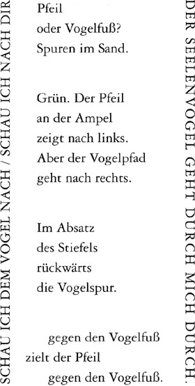 Der Seelenvogel geht durch mich durch. // Schau ich dem Vogel nach, / Schau ich nach dir. // Pfeil / oder Vogelfuß? / Spuren im Sand. // Grün. Der Pfeil / an der Ampel / zeigt nach links. / Aber der Vogelpfad / geht nach rechts. // Im Absatz / des Stiefels / rückwärts / die Vogelspur. // gegen den Vogelfuß / zielt der Pfeil / gegen den Vogelfuß.