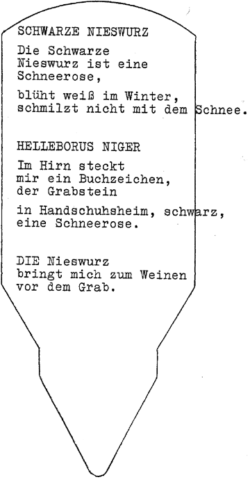 SCHWARZE NIESWURZ // Die Schwarze / Nieswurz ist eine / Schneerose, // blüht weiß im Winter, // schmilzt nicht mit dem Schnee. - HELLEBORUS NIGER // Im Hirn steckt / mir ein Buchzeichen,/ der Grabstein // in Handschuhsheim, schwarz, / eine Schneerose. - DIE Nieswurz / bringt mich zum Weinen / vor dem Grab. SCHWARZE NIESWURZ // Die Schwarze / Nieswurz ist eine / Schneerose, // blüht weiß im Winter, // schmilzt nicht mit dem Schnee. - HELLEBORUS NIGER // Im Hirn steckt / mir ein Buchzeichen,/ der Grabstein // in Handschuhsheim, schwarz, / eine Schneerose. - DIE Nieswurz / bringt mich zum Weinen / vor dem Grab.