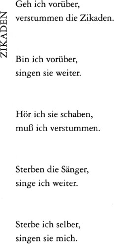 ZIKADEN // Geh ich vorüber, / verstummen die Zikaden. // Bin ich vorüber, / singen sie weiter. // Hör ich sie schaben, / muß ich verstummen. // Sterben die Sänger, / singe ich weiter. // Sterbe ich selber, / singen sie mich.